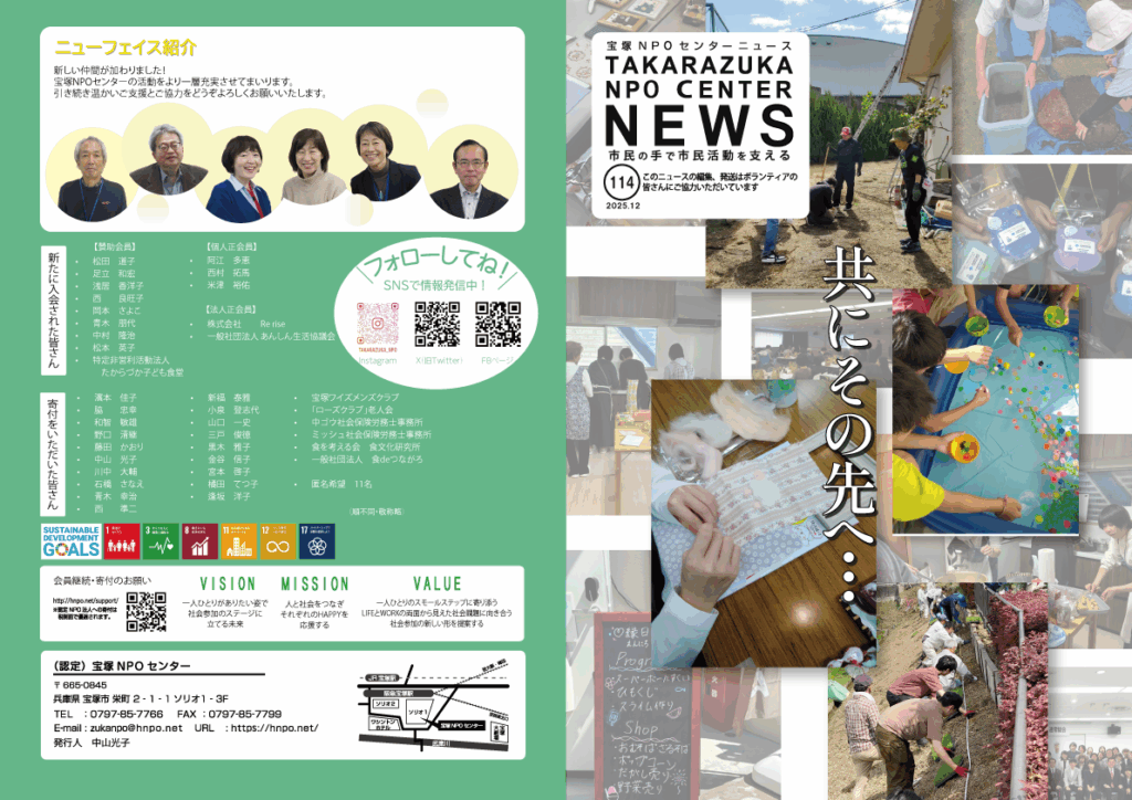 宝塚NPOセンターニュースレターNo.114 共にその先へ・・・ ニューフェイス紹介 人と社会をつなぎ、 それぞれのHAPPYを応援する。 宝塚NPOセンターは、 「一人ひとりがありたい姿で社会ステージに立てる未来」を 作りたいと考えています。 みなさんが自分らしくHAPPYに生きられるように、 WORKとLIFEをサポートします。 生活者としての気づきから生まれる思いが まちのツナガリとニギワイを作ります。 仕事を探している人と職場をつなぎハタラクを作ります。 「共にその先へ・・・」 今回114号の特集は「HERstory Career Partner Program」 HERstory Career Partner Programの助成を受け、社会とつながらなくなった若い女性のための居場所 『Daisy program(デイジープログラム)』がスタートしました。 その他には、住まい探しの新しい挑戦「公営住宅をりようしたサブリース型の住まい」の提供、Withのコミュニティルームで始まった「こども食堂」・・・などなど盛りだくさんな内容です。